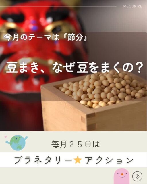 🌎️
今月のプラネタリーアクション

【豆まきから考える、毎日の大豆のはなし】

もうすぐ節分ですね！
「鬼は外、福は内」と豆をまく、あの風景ですね。

実は、豆まきにはこんな意味が込められています。

豆をまく理由のひとつは、邪気を払うこと。
節分は季節の変わり目で、昔の人は「悪いものが入りやすい時期」だと考えていました。
そこで、大豆をまいて災いを追い払ったのですって。

もうひとつは、福を呼び込むこと。
豆まきには、無病息災や豊作を願い、福の神を家に招き入れる意味もあります。

使われる豆が「炒り豆」なのにも理由があります。
拾い忘れた豆から芽が出ないようにするため、
そして「邪気を封じ込める」という意味が込められているとも言われています！

大豆は、五穀のひとつ。
昔から力を持つ食べものとして大切にされてきました。
豆を食べることで、自然の恵みや生命の力をいただく――
そんな考え方が、豆まきの背景にあります。

🌱
ここで、今月のプラネタリーアクション。

「節分の日だけでなく、大豆をもっと日常的に食べてみよう」

大豆は
・植物性たんぱく質が豊富
・環境負荷が比較的低い
・日本の食文化に昔から根づいている

まさに、地球にも体にもやさしい食材です。

煮豆じゃなくても大丈夫。
味噌、豆腐、納豆、きなこ、豆乳。
いつもの食卓に、ひとつ大豆を足すだけでOK。

豆まきで「福」を願ったあとは、
毎日のごはんで、静かに福を育てていきましょう🥰

#プラネタリーアクション
#NPO法人めぐりる
#まめまめ研究会
#食育　#豆まき